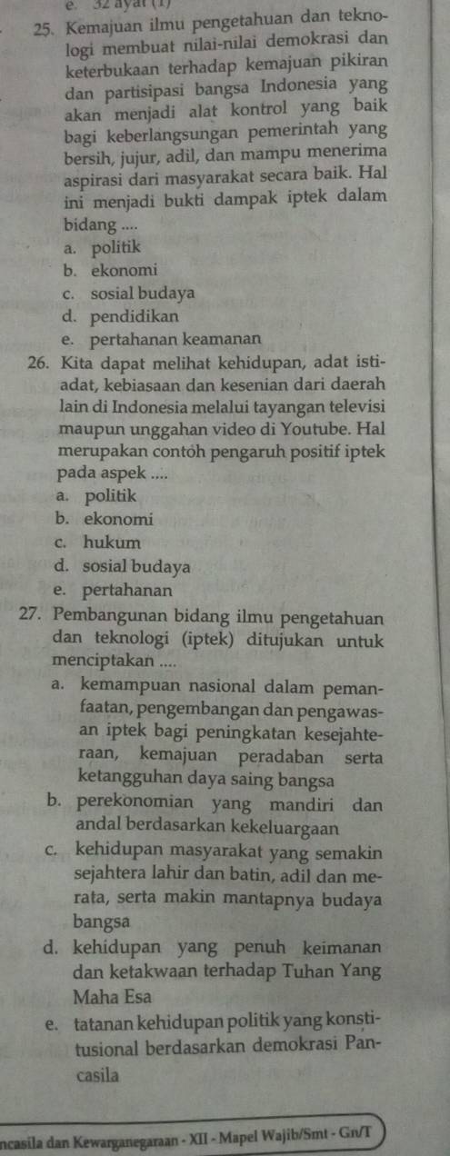 ayat (1)
25. Kemajuan ilmu pengetahuan dan tekno-
logi membuat nilai-nilai demokrasi dan
keterbukaan terhadap kemajuan pikiran
dan partisipasi bangsa Indonesia yang
akan menjadi alat kontrol yang baik
bagi keberlangsungan pemerintah yang
bersih, jujur, adil, dan mampu menerima
aspirasi dari masyarakat secara baik. Hal
ini menjadi bukti dampak iptek dalam
bidang ....
a. politik
b. ekonomi
c. sosial budaya
d. pendidikan
e. pertahanan keamanan
26. Kita dapat melihat kehidupan, adat isti-
adat, kebiasaan dan kesenian dari daerah
lain di Indonesia melalui tayangan televisi
maupun unggahan video di Youtube. Hal
merupakan contoh pengaruh positif iptek
pada aspek ....
a. politik
b. ekonomi
c. hukum
d. sosial budaya
e. pertahanan
27. Pembangunan bidang ilmu pengetahuan
dan teknologi (iptek) ditujukan untuk
menciptakan ....
a. kemampuan nasional dalam peman-
faatan, pengembangan dan pengawas-
an iptek bagi peningkatan kesejahte-
raan, kemajuan peradaban serta
ketangguhan daya saing bangsa
b. perekonomian yang mandiri dan
andal berdasarkan kekeluargaan
c. kehidupan masyarakat yang semakin
sejahtera lahir dan batin, adil dan me-
rata, serta makin mantapnya budaya
bangsa
d. kehidupan yang penuh keimanan
dan ketakwaan terhadap Tuhan Yang
Maha Esa
e. tatanan kehidupan politik yang konsti-
tusional berdasarkan demokrasi Pan-
casila
incasila dan Kewarganegaraan - XII - Mapel Wajib/Smt - Gn/T