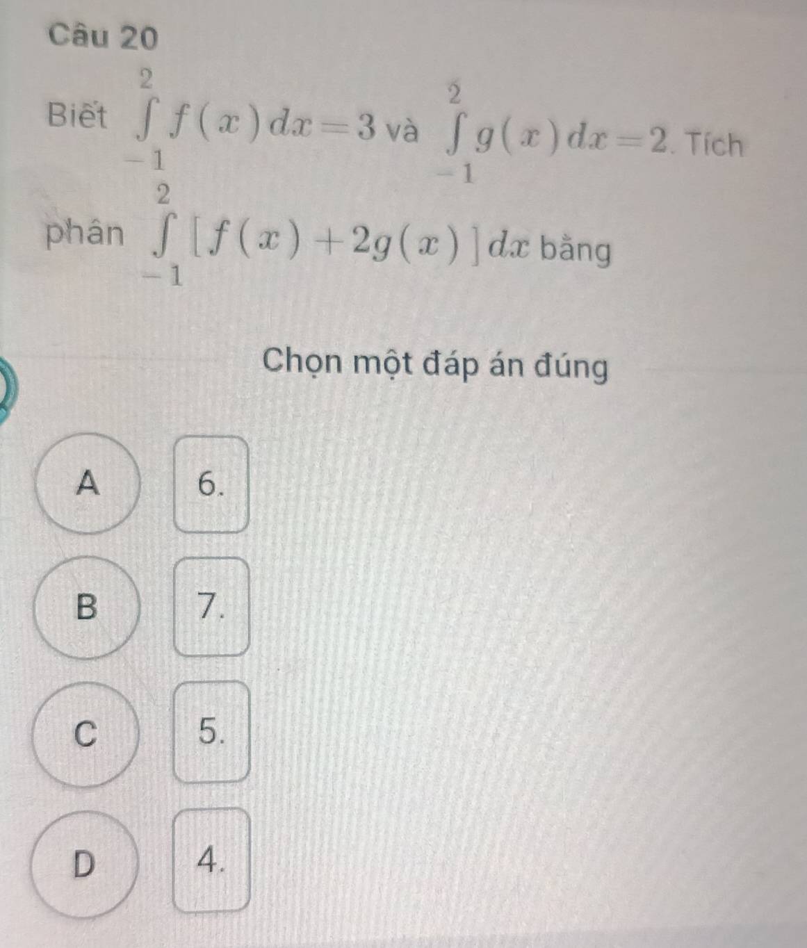 Biết ∈tlimits _(-1)^2f(x)dx=3 và ∈tlimits _(-1)^2g(x)dx=2. Tích
phán ∈tlimits _(-1)^2[f(x)+2g(x)]dx bằng
Chọn một đáp án đúng
A
6.
B
7.
C
5.
D
4.