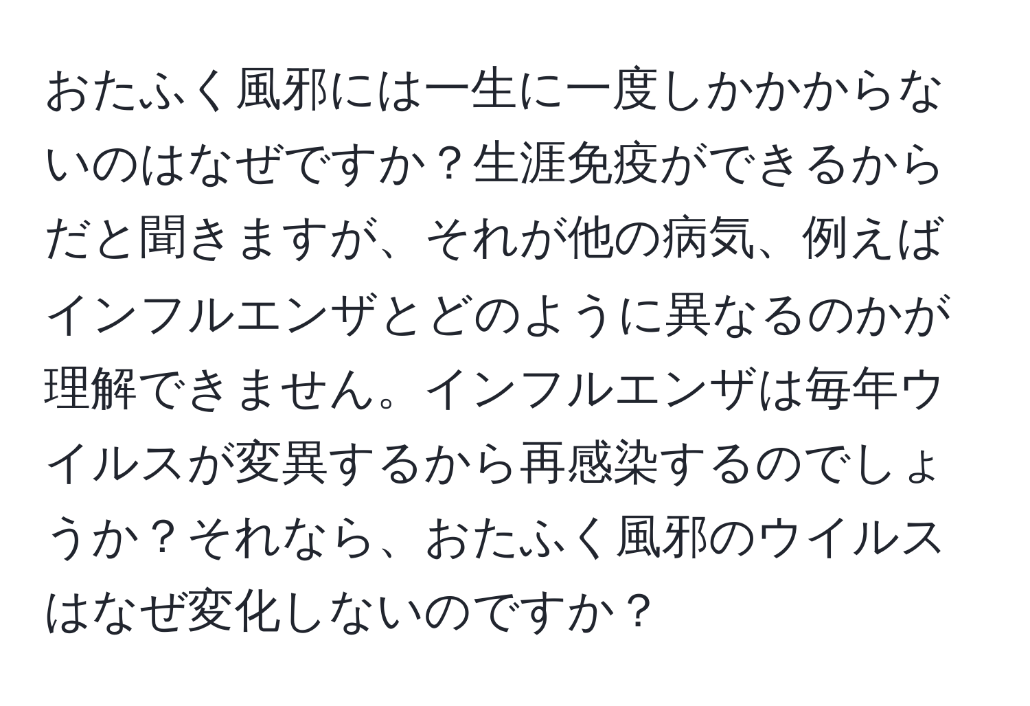 おたふく風邪には一生に一度しかかからないのはなぜですか？生涯免疫ができるからだと聞きますが、それが他の病気、例えばインフルエンザとどのように異なるのかが理解できません。インフルエンザは毎年ウイルスが変異するから再感染するのでしょうか？それなら、おたふく風邪のウイルスはなぜ変化しないのですか？