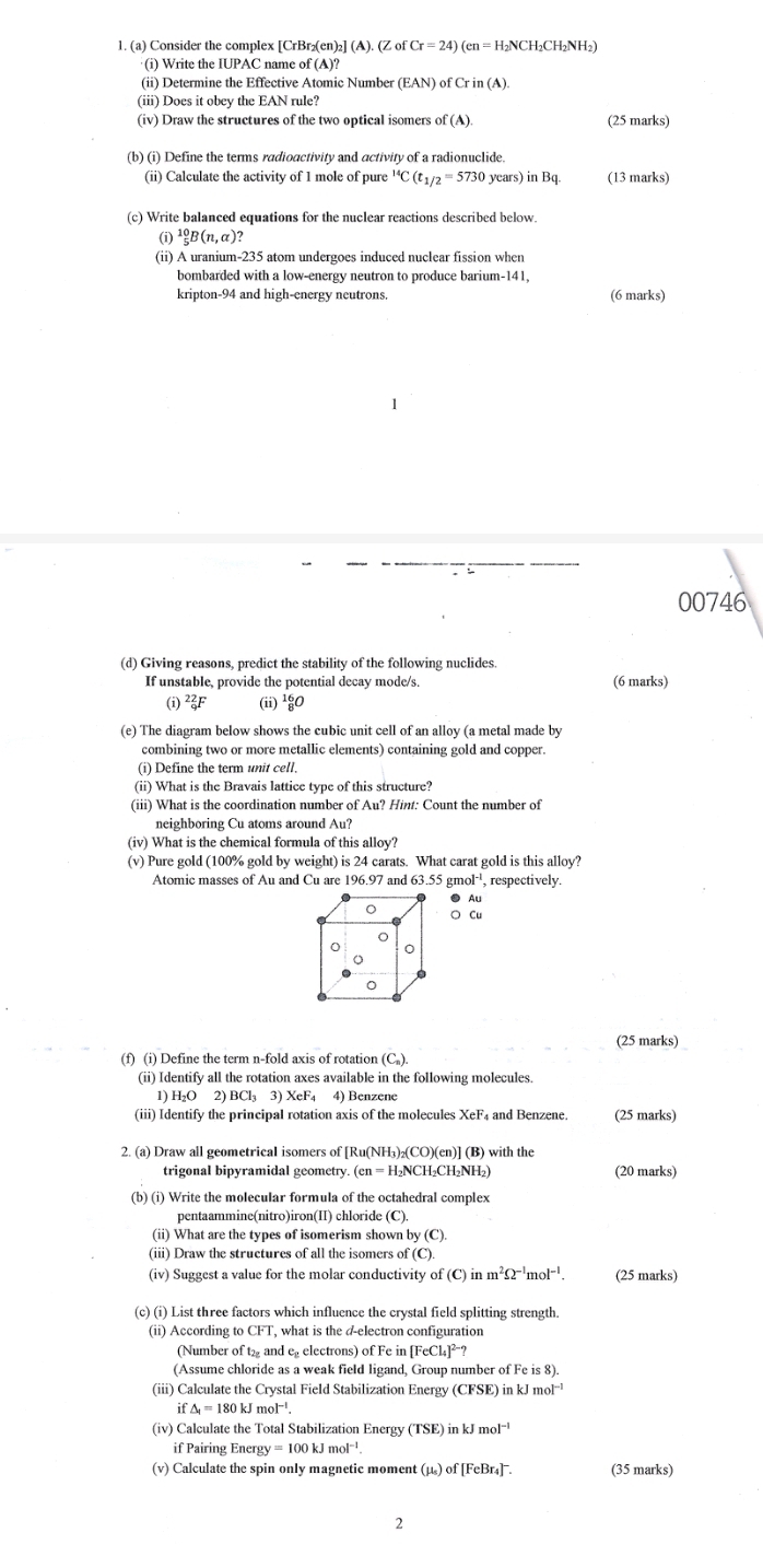 Consider the complex [CrBr₂(en)₂] (A). (ZofCr=24) (en = H₂NCH₂CH₂NH₂)
(i) Write the IUPAC name of (A)?
(ii) Determine the Effective Atomic Number (EAN) of Crin(A)
(iii) Does it obey the EAN rule?
(iv) Draw the structures of the two optical isomers of(A). (25 marks)
(b) (i) Define the terms radioactivity and activity of a radionuclide.
(ii) Calculate the activity of 1 mole of pure 'C (t_1/2=5730 years) in Bq (13 marks)
(c) Write balanced equations for the nuclear reactions described below.
(i) ^10_5B(n,alpha )?
(ii) A uranium-235 atom undergoes induced nuclear fission when
bombarded with a low-energy neutron to produce barium-141,
kripton-94 and high-energy neutrons (6 marks)
00746
(d) Giving reasons, predict the stability of the following nuclides.
If unstable, provide the potential decay mode/s. (6 marks)
(i) _9^((22)F (ii) _8^(16)O
(e) The diagram below shows the cubic unit cell of an alloy (a metal made by
combining two or more metallic elements) containing gold and copper.
(i) Define the term unit cell.
(ii) What is the Bravais lattice type of this structure?
(iii) What is the coordination number of Au? Hint: Count the number of
neighboring Cu atoms around Au?
(iv) What is the chemical formula of this alloy?
(v) Pure gold (100% gold by weight) is 24 carats. What carat gold is this alloy?
Atomic masses of Au and Cu are 196.97 and 3.55 nol^-1) , respectively.
● Au
○ Cu
(25 marks)
(f) (i) Define the term n-fold axis of rotation (C_n).
(ii) Identify all the rotation axes available in the following molecules.
1) H₂O 2 BCl_33)XeF_4 F4 4) Benzene
(iii) Identify the principal rotation axis of the molecules X (25 marks)
2. (a) Draw all geometricaI isomers of [Ru(NH₃)₂(CO)(en)] (B) with the
trigonal bipyramidal geometry (en=H_2NCH_2CH_2NH_2) (20 marks)
(b) (i) Write the molecular formula of the octahedral complex
pentaammine(nitro)iron(II) chloride (C).
(ii) What are the types of isomerism shown by(C)
(iii) Draw the structures of all the isomers of(C).
(iv) Suggest a value for the molar conductivity of f(C)inm^2Omega^(-1)mol^(-1). (25 marks)
(c) (i) List three factors which influence the crystal field splitting strength.
(ii) According t CF1 T, what is the d-electron configuration
(Number of t₂ and eelectrons) of Fe in [FeCl_4]^2-?
(Assume chloride as a weak field ligand, Group number of Fe 1s8)
(iii) Calculate the Crystal Field Stabilization Energy (CFSE) in kJ mol^(-1)
if△ _1=180kJmol^(-1)
(iv) Calculate the Total Stabilization Energy (TSE) in kJ mol^(-1)
if Pairing Energy y=100kJmol^(-1).
(v) Calculate the spin only magnetic moment (μ) of[FeBr_4]^- (35 marks)
2