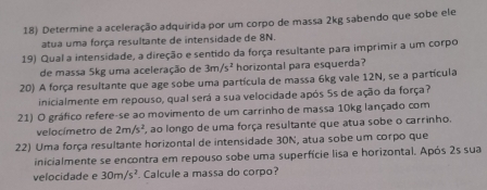 Determine a aceleração adquirida por um corpo de massa 2kg sabendo que sobe ele 
atua uma força resultante de intensidade de 8N. 
19) Qual a intensidade, a direção e sentido da força resultante para imprimir a um corpo 
de massa 5kg uma aceleração de 3m/s^2 horizontal para esquerda? 
20) A força resultante que age sobe uma partícula de massa 6kg vale 12N, se a partícula 
inicialmente em repouso, qual será a sua velocidade após 5s de ação da força? 
21) O gráfico refere-se ao movimento de um carrinho de massa 10kg lançado com 
velocímetro de 2m/s^2 , ao longo de uma força resultante que atua sobe o carrinho. 
22) Uma força resultante horizontal de intensidade 30N, atua sobe um corpo que 
inicialmente se encontra em repouso sobe uma superfície lisa e horizontal. Após 2s sua 
velocidade e 30m/s^2. Calcule a massa do corpo?