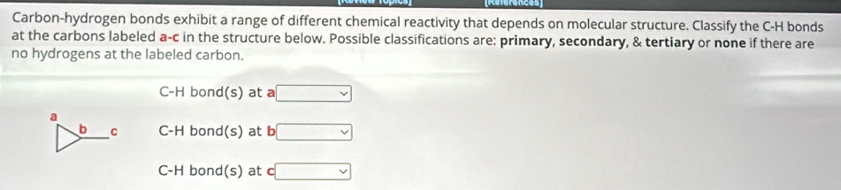 Referenees
Carbon-hydrogen bonds exhibit a range of different chemical reactivity that depends on molecular structure. Classify the C-H bonds
at the carbons labeled a-c in the structure below. Possible classifications are: primary, secondary, & tertiary or none if there are
no hydrogens at the labeled carbon.
C-H bond(s) at a □
a
b C C-H bond(s) at b □
C-H bond(s) at c□