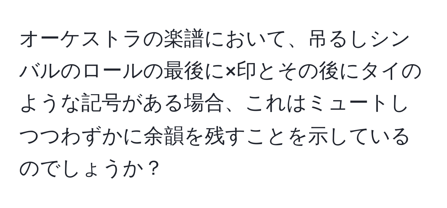 オーケストラの楽譜において、吊るしシンバルのロールの最後に×印とその後にタイのような記号がある場合、これはミュートしつつわずかに余韻を残すことを示しているのでしょうか？