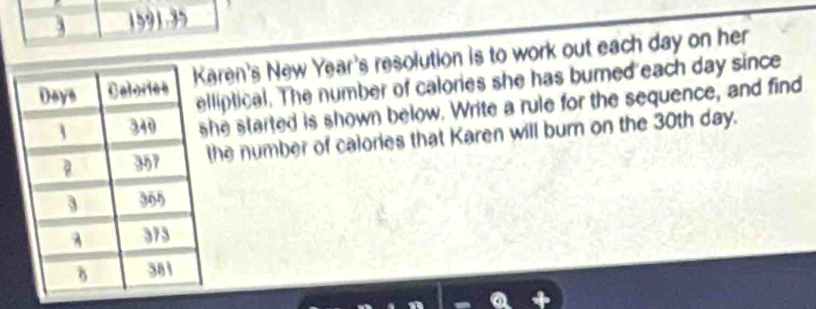 3 1591.35 
ren's New Year's resolution is to work out each day on her 
liptical. The number of calories she has bumed each day since 
he started is shown below. Write a rule for the sequence, and find 
he number of calories that Karen will burn on the 30th day.