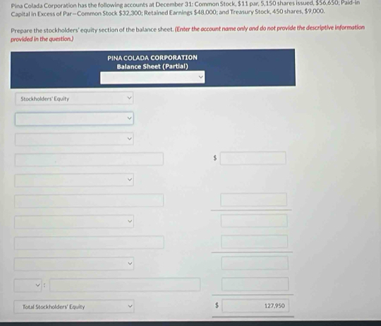 Pina Colada Corporation has the following accounts at December 31: Common Stock, $11 par, 5,150 shares issued, $56,650; Paid-in 
Capital in Excess of Par—Common Stock $32,300; Retained Earnings $48,000; and Treasury Stock, 450 shares, $9,000. 
Prepare the stockholders' equity section of the balance sheet. (Enter the account name only and do not provide the descriptive information 
provided in the question.) 
PINA COLADA CORPORATION 
Balance Sheet (Partial) 
Stockholders' Equity
x_1+x_2= □ /□  
_  $ ∴ △ ABD=△ CB=△ CD
□ 
□  □  □ /□   - 
□  □^((circ)° □ frac □)(□)^ 
vee □ □