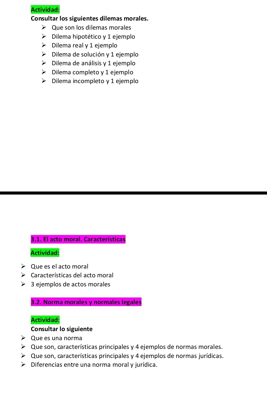 Actividad: 
Consultar los siguientes dilemas morales. 
Que son los dilemas morales 
Dilema hipotético y 1 ejemplo 
Dilema real y 1 ejemplo 
Dilema de solución y 1 ejemplo 
Dilema de análisis y 1 ejemplo 
Dilema completo y 1 ejemplo 
Dilema incompleto y 1 ejemplo 
3.1. El acto moral. Características 
Actividad: 
Que es el acto moral 
Características del acto moral 
3 ejemplos de actos morales 
3.2. Norma morales y normales legales 
Actividad: 
Consultar lo siguiente 
Que es una norma 
Que son, características principales y 4 ejemplos de normas morales. 
Que son, características principales y 4 ejemplos de normas jurídicas. 
Diferencias entre una norma moral y jurídica.