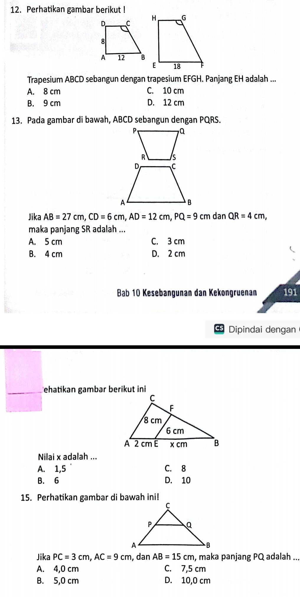 Perhatikan gambar berikut !
Trapesium ABCD sebangun dengan trapesium EFGH. Panjang EH adalah ...
A. 8 cm C. 10 cm
B. 9 cm D. 12 cm
13. Pada gambar di bawah, ABCD sebangun dengan PQRS.
Jika AB=27cm, CD=6cm, AD=12cm, PQ=9cm dan QR=4cm, 
maka panjang SR adalah ...
A. 5 cm C. 3 cm
B. 4 cm D. 2 cm
Bab 10 Kesebangunan dan Kekongruenan 191
Dipindai dengan
ehatikan gambar berikut ini
Nilai x adalah ...
A. 1, 5 C. 8
B. 6 D. 10
15. Perhatikan gambar di bawah ini!
Jika PC=3cm, AC=9cm , dan AB=15cm , maka panjang PQ adalah ...
A. 4,0 cm C. 7,5 cm
B. 5,0 cm D. 10,0 cm