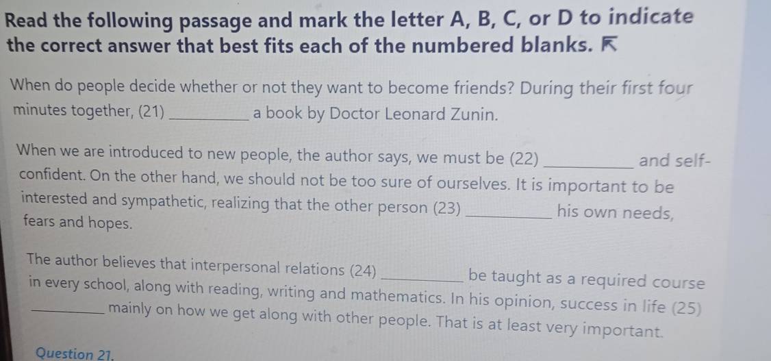 Read the following passage and mark the letter A, B, C, or D to indicate 
the correct answer that best fits each of the numbered blanks. F 
When do people decide whether or not they want to become friends? During their first four
minutes together, (21) _a book by Doctor Leonard Zunin. 
When we are introduced to new people, the author says, we must be (22) _and self- 
confident. On the other hand, we should not be too sure of ourselves. It is important to be 
interested and sympathetic, realizing that the other person (23) _his own needs, 
fears and hopes. 
The author believes that interpersonal relations (24) _be taught as a required course 
in every school, along with reading, writing and mathematics. In his opinion, success in life (25) 
mainly on how we get along with other people. That is at least very important. 
Question 21.