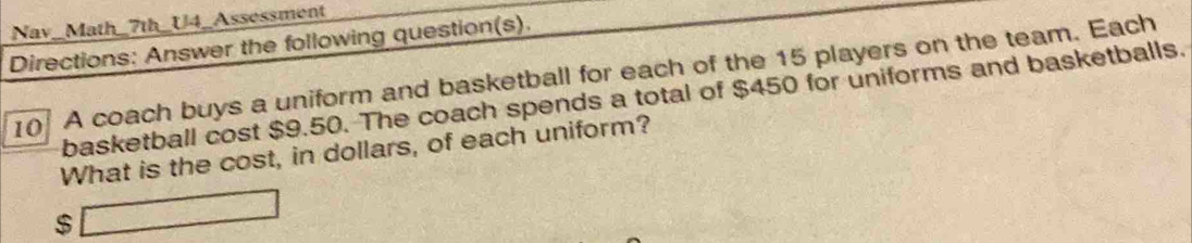 Nav_Math_7th_U4_Assessment 
Directions: Answer the following question(s). 
10 A coach buys a uniform and basketball for each of the 15 players on the team. Each 
basketball cost $9.50. The coach spends a total of $450 for uniforms and basketballs. 
What is the cost, in dollars, of each uniform?
$ □