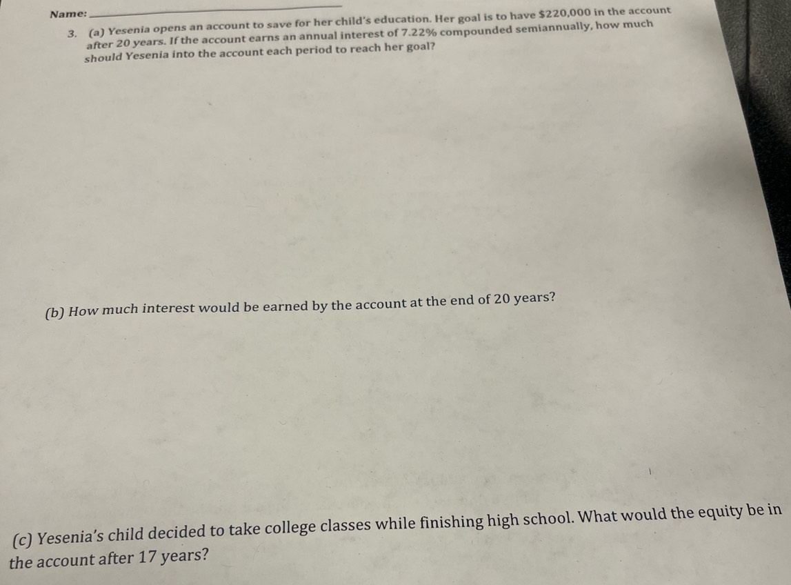 Name: 
_ 
3. (a) Yesenia opens an account to save for her child’s education. Her goal is to have $220,000 in the account 
after 20 years. If the account earns an annual interest of 7.22% compounded semiannually, how much 
should Yesenia into the account each period to reach her goal? 
(b) How much interest would be earned by the account at the end of 20 years? 
(c) Yesenia’s child decided to take college classes while finishing high school. What would the equity be in 
the account after 17 years?
