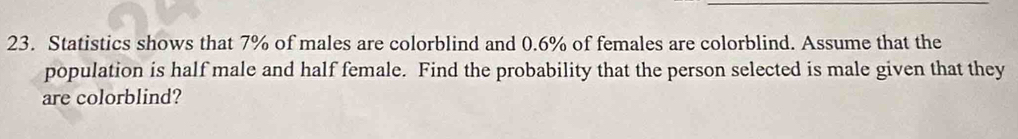 Statistics shows that 7% of males are colorblind and 0.6% of females are colorblind. Assume that the 
population is half male and half female. Find the probability that the person selected is male given that they 
are colorblind?