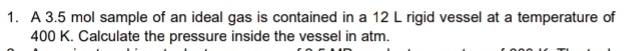A 3.5 mol sample of an ideal gas is contained in a 12 L rigid vessel at a temperature of
400 K. Calculate the pressure inside the vessel in atm.