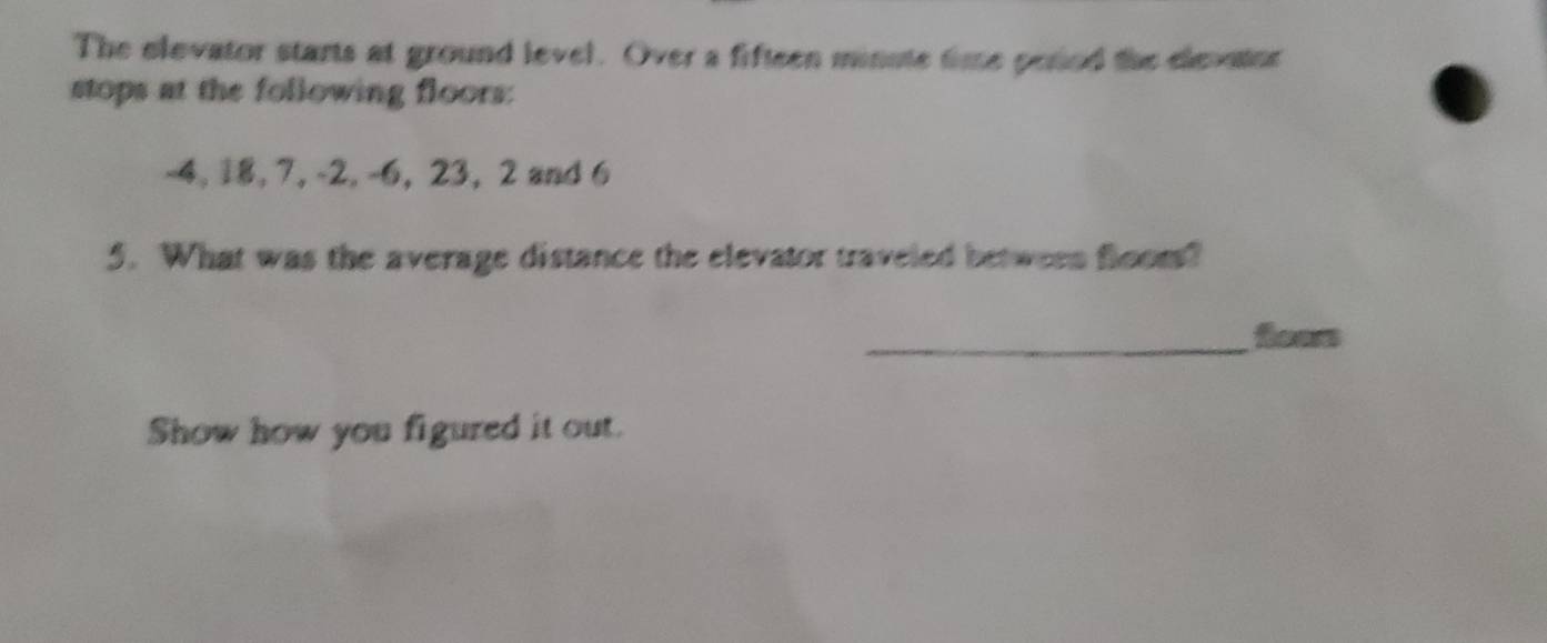 The elevator starts at ground level. Over a fifteen minute time pesed the elevator 
stops at the following floors:
-4, 18, 7, -2, -6, 23, 2 and 6
5. What was the average distance the elevator traveled between floom? 
_ 
Show how you figured it out.