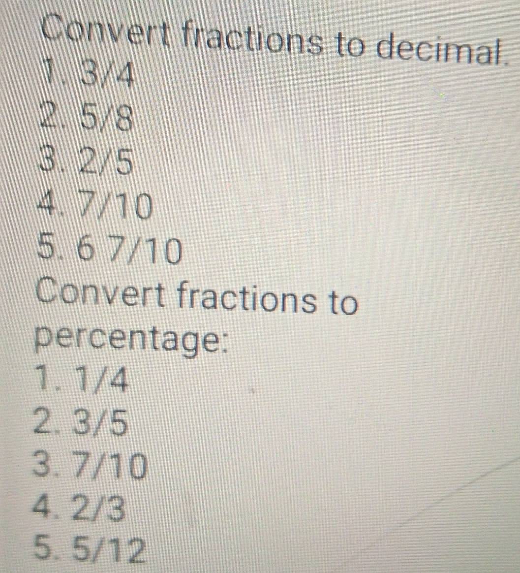 Convert fractions to decimal.
1. 3/4
2. 5/8
3. 2/5
4. 7/10
5. 6 7/10
Convert fractions to
percentage:
1. 1/4
2. 3/5
3. 7/10
4. 2/3
5. 5/12