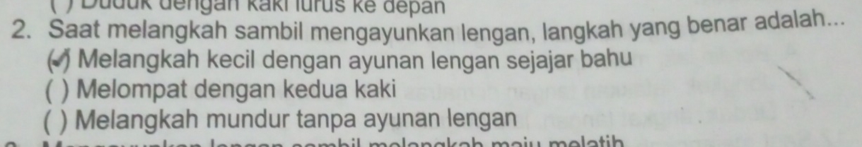 ( ) Duduk dengan kaki lurus ke depan
2. Saat melangkah sambil mengayunkan lengan, langkah yang benar adalah...
( ) Melangkah kecil dengan ayunan lengan sejajar bahu
( ) Melompat dengan kedua kaki
 ) Melangkah mundur tanpa ayunan lengan