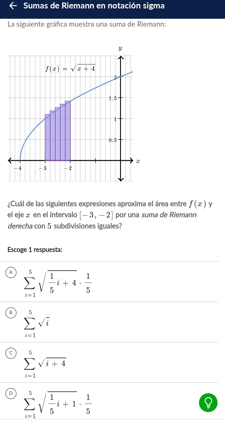 Sumas de Riemann en notación sigma
La siguiente gráfica muestra una suma de Riemann:
Y
f(x)=sqrt(x+4)
2
1.5
1
0.5
x
-4 -3 -2
¿Cuál de las siguientes expresiones aproxima el área entre f(x) y
el eje x en el intervalo [-3,-2] por una suma de Riemann
derecha con 5 subdivisiones iguales?
Escoge 1 respuesta:
A sumlimits _(i=1)^5sqrt(frac 1)5i+4·  1/5 
sumlimits _(i=1)^5sqrt(i)
sumlimits _(i=1)^5sqrt(i+4)
sumlimits _(i=1)^5sqrt(frac 1)5i+1·  1/5 