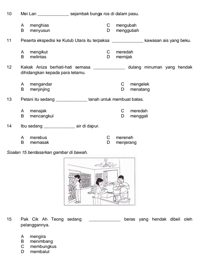 Mei Lan _sejambak bunga ros di dalam pasu.
A menghias C mengubah
B menyusun D menggubah
11 Peserta ekspedisi ke Kutub Utara itu terpaksa _kawasan ais yang beku.
A mengikut Cmeredah
B melintas D memijak
12 Kakak Aniza berhati-hati semasa _dulang minuman yang hendak
dihidangkan kepada para tetamu.
A mengandar C mengelek
B menjinjing D menatang
13 Petani itu sedang _tanah untuk membuat batas.
A menajak C meredah
B mencangkul D menggali
14 Ibu sedang _air di dapur.
A merebus C mereneh
B memasak D menjerang
Soalan 15 berdasarkan gambar di bawah.
15 Pak Cik Ah Teong sedang _beras yang hendak dibeli oleh 
pelanggannya.
A mengira
B menimbang
C membungkus
D membalut