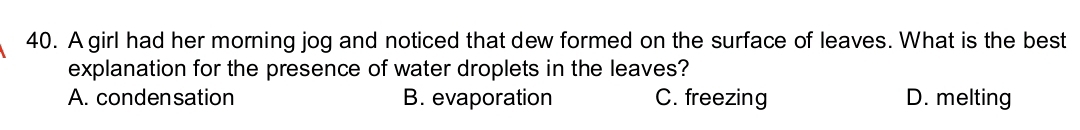 A girl had her morning jog and noticed that dew formed on the surface of leaves. What is the best
explanation for the presence of water droplets in the leaves?
A. condensation B. evaporation C. freezing D. melting