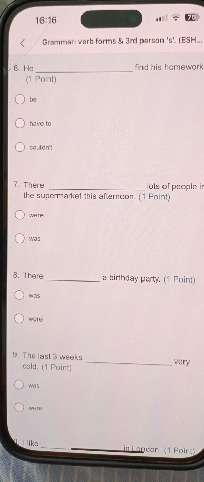 16:16 
Grammar: verb forms & 3rd person 's'. (ESH...
6. He _find his homework
(1 Point)
be
have to
couldn't
7. There _lots of people ir
the supermarket this afternoon. (1 Point)
were
was
8. There_ a birthday party. (1 Point)
was
were
9. The last 3 weeks _very
cold. (1 Point)
was
were
I like _in London. (1 Point)