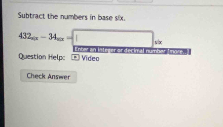 Subtract the numbers in base six.
432_six-34_six=□ _six
Enter an integer or decimal number [more..] 
Question Help: * Video 
Check Answer