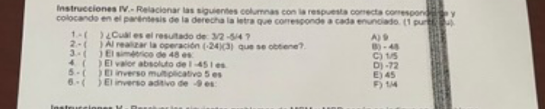 Instrucciones IV.- Relacionar las siguientes columnas con la respuesta correcta correspond are y
colocando en el parêntesis de la derecha la letra que corresponde a cada enunciado. (1 purt du)
1. -[ ) ¿Cual es el resultado de: 3/2 -5/4 ? A) 9
2. - 1 ) Al realizar la operación (-24)(3) que se obtiene?. B() - 4
3 - ( ) El simétrico de 48 es: C) 1/5
4  ) El valor absoluto de 1-45 1 es. D] -72
5. - ( ) El inverso multiplicativo 5 es E) 45
6- ( ) El inverso aditivo de -9 es: F) 1/4