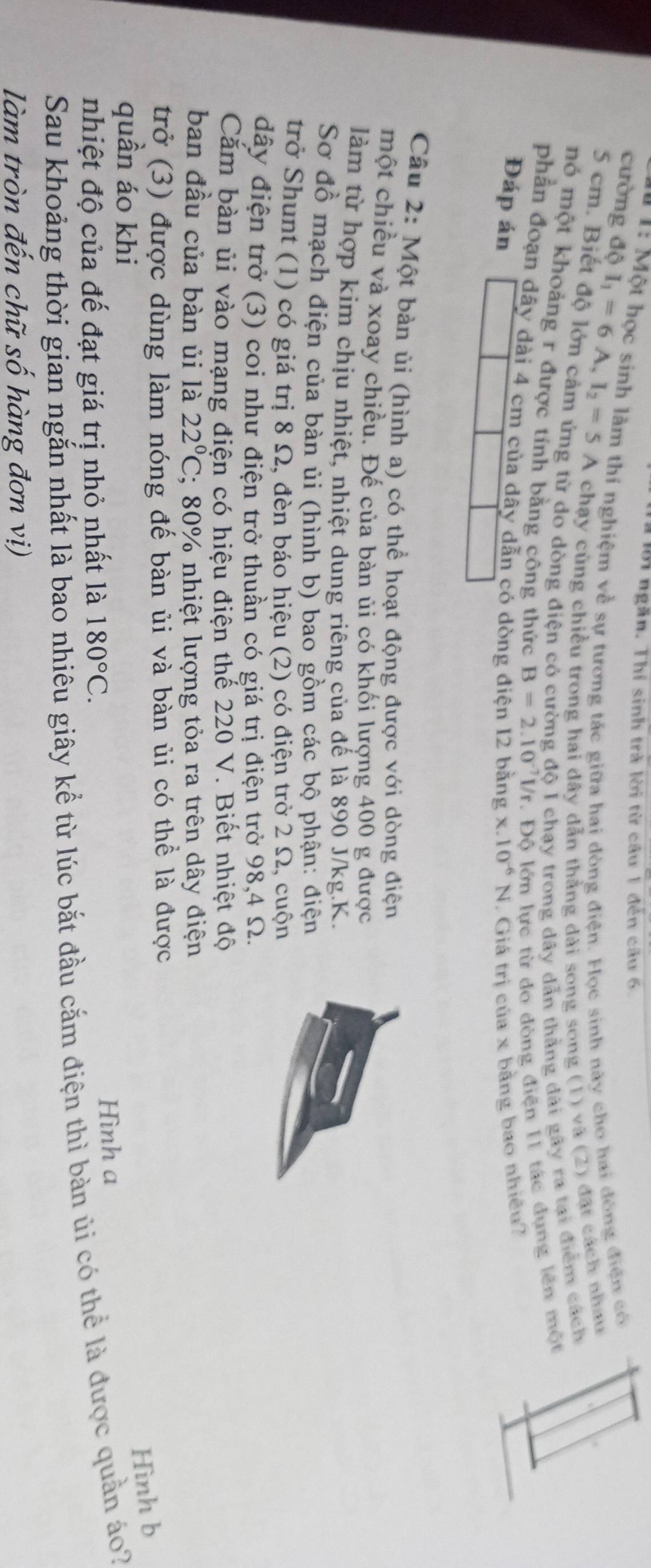 Tời ngăn. Thí sinh trà lời từ cầu 1 đến câu 6.
*  1: Một học sinh làm thí nghiệm về sự tương tác giữa hai đòng điện. Học sinh này cho hai đông điện có
cường độ I_1=6A,I_2=5A chạy cùng chiều trong hai dây dẫn thẳng dài song song (1) và (2) đặt cách nhau
5 cm. Biết độ lớn cảm ứng từ do dòng điện có cường độ I chạy trong dây dẫn thẳng dài gây ra tại điểm cách
nó một khoảng r được tính bằng công thức B=2.10^(-7)l/r. Độ lớn lực từ do dòng điện I1 tác dụng lên một
phần đoạn dây dài 4 cm của dây dẫn có dòng
Đáp án x.10^(-6)N. Giá trị của x bằng bao nhiều?
Câu 2: Một bàn ủi (hình a) có thể hoạt động được với dòng điện
một chiều và xoay chiều. Đế của bàn ủi có khối lượng 400 g được
làm từ hợp kim chịu nhiệt, nhiệt dung riêng của đế là 890 J/kg.K.
Sơ đồ mạch điện của bàn ủi (hình b) bao gồm các bộ phận: điện
trở Shunt (1) có giá trị 8 Ω, đèn báo hiệu (2) có điện trở 2 Ω, cuộn
dây điện trở (3) coi như điện trở thuần có giá trị điện trở 98,4 Ω.
Căm bàn ủi vào mạng điện có hiệu điện thế 220 V. Biết nhiệt độ
ban đầu của bàn ủi là 22°C; 80% nhiệt lượng tỏa ra trên dây điện
trở (3) được dùng làm nóng đế bàn ủi và bàn ủi có thể là được
Hình b
quần áo khi
nhiệt độ của đế đạt giá trị nhỏ nhất là 180°C. Hình a
Sau khoảng thời gian ngắn nhất là bao nhiêu giây kể từ lúc bắt đầu cắm điện thì bàn ủi có thể là được quản áo?
làm tròn đến chữ số hàng đơn vị)