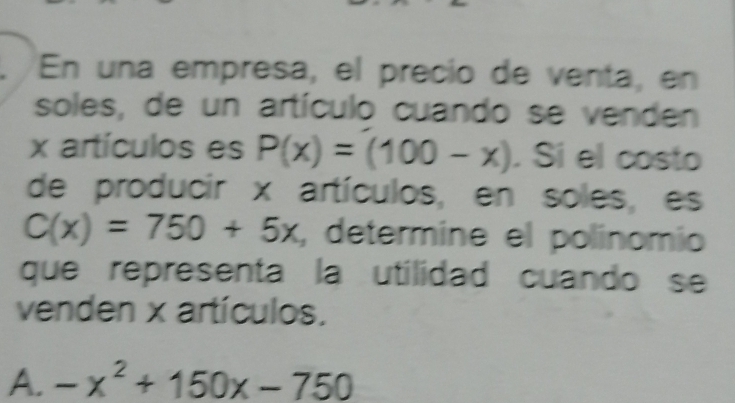 En una empresa, el precío de venta, en
soles, de un artículo cuando se venden
x artículos es P(x)=(100-x). Si el costo
de producir x artículos, en soles, es
C(x)=750+5x , determine el polinomio
que representa la utilidad cuando se
venden x artículos.
A. -x^2+150x-750