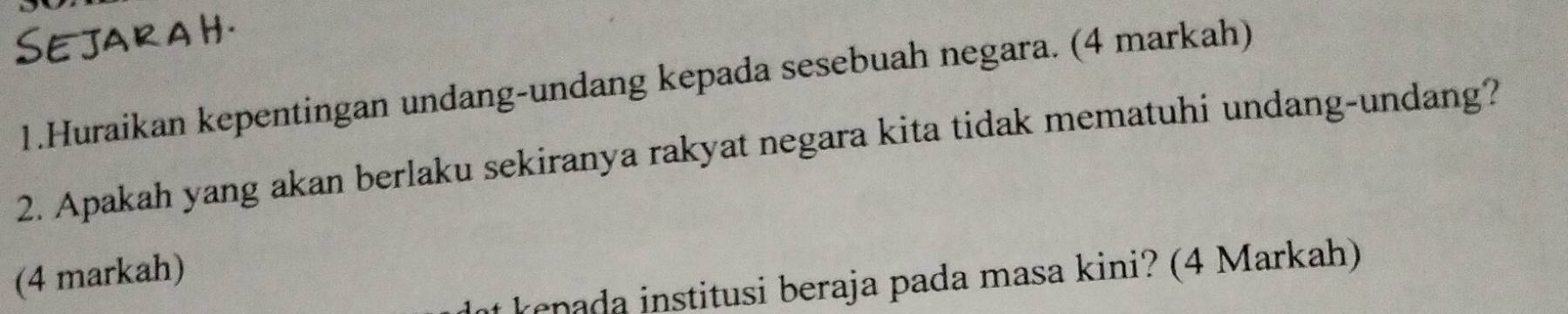 Sejara H. 
1.Huraikan kepentingan undang-undang kepada sesebuah negara. (4 markah) 
2. Apakah yang akan berlaku sekiranya rakyat negara kita tidak mematuhi undang-undang? 
(4 markah) 
at kenada institusi beraja pada masa kini? (4 Markah)