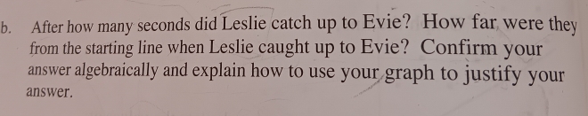 After how many seconds did Leslie catch up to Evie? How far were they 
from the starting line when Leslie caught up to Evie? Confirm your 
answer algebraically and explain how to use your graph to justify your 
answer.