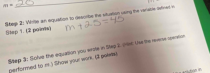 m=
_ 
Step 2: Write an equation to describe the situation using the variable defined in 
Step 1. (2 points) 
Step 3: Solve the equation you wrote in Step 2. (Hint: Use the reverse operation 
performed to m.) Show your work. (2 points) 
e lution in