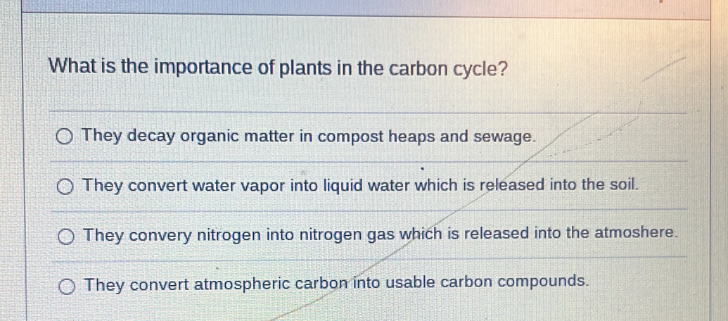 What is the importance of plants in the carbon cycle?
They decay organic matter in compost heaps and sewage.
They convert water vapor into liquid water which is released into the soil.
They convery nitrogen into nitrogen gas which is released into the atmoshere.
They convert atmospheric carbon into usable carbon compounds.