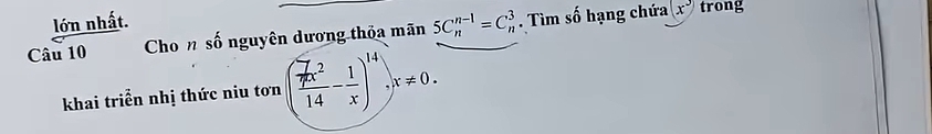 lớn nhất. trong 
Câu 10 Cho n số nguyên dương thỏa mãn 5C_n^((n-1)=C_n^3. Tìm số hạng chứa
(x^3))
khai triển nhị thức niu tơn ( 7x^2/14 - 1/x )^14, x!= 0.