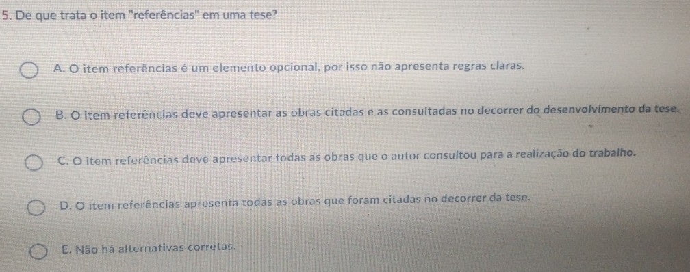 De que trata o item "referências" em uma tese?
A. O item referências é um elemento opcional, por isso não apresenta regras claras.
B. O item referências deve apresentar as obras citadas e as consultadas no decorrer do desenvolvimento da tese.
C. O item referências deve apresentar todas as obras que o autor consultou para a realização do trabalho.
D. O item referências apresenta todas as obras que foram citadas no decorrer da tese.
E. Não há alternativas corretas.