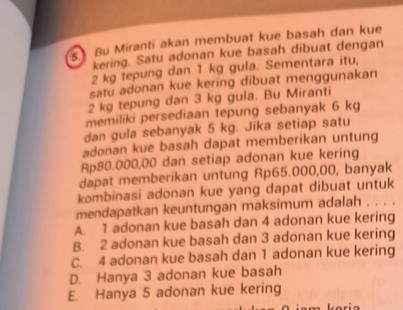 Bu Miranti akan membuat kue basah dan kue
kering. Satu adonan kue basah dibuat dengan
2 kg tepung dan 1 kg gula. Sementara itu,
satu adonan kue kering dibuat menggunakan
2 kg tepung dan 3 kg gula. Bu Miranti
memiliki persediaan tepung sebanyak 6 kg
dan gula sebanyak 5 kg. Jika setiap satu
adonan kue basah dapat memberikan untung
Rp80.000,00 dan setiap adonan kue kering
dapat memberikan untung Rp65.000,00, banyak
kombinasi adonan kue yang dapat dibuat untuk
mendapatkan keuntungan maksimum adalah . . . .
A. 1 adonan kue basah dan 4 adonan kue kering
B. 2 adonan kue basah dan 3 adonan kue kering
C. 4 adonan kue basah dan 1 adonan kue kering
D. Hanya 3 adonan kue basah
E. Hanya 5 adonan kue kering
karia