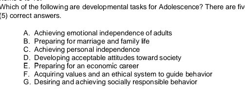 Which of the following are developmental tasks for Adolescence? There are fiv
(5) correct answers.
A. Achieving emotional independence of adults
B. Preparing for marriage and family life
C. Achieving personal independence
D. Developing acceptable attitudes toward society
E. Preparing for an economic career
F. Acquiring values and an ethical system to guide behavior
G. Desiring and achieving socially responsible behavior