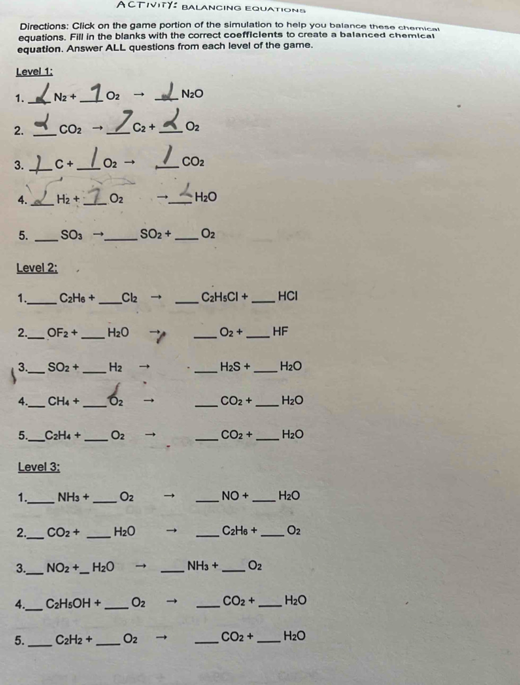 A CTIVITY baLancinG Equations 
Directions: Click on the game portion of the simulation to help you balance these chemical 
equations. Fill in the blanks with the correct coefficients to create a balanced chemical 
equation. Answer ALL questions from each level of the game. 
Level 1: 
1._ N_2+ _  O_2 to _ N_2O
2. _ CO_2 → _ C_2+ _ O_2
3. _ C+ _  O_2 _ CO_2
4. _ H_2+ _ O_2 →_ H_2O
5. _ SO_3 _ SO_2+ _ O_2
Level 2: 
1._ C_2H_6+ _ Cl_2 → _ C_2H_5Cl+ _  HC
_ 
_ 
2. OF_2+ H_2O _ O_2+ _  HF
_ 
3 SO_2+ _ H_2 → _ H_2S+ _ H_2O
4._ CH_4+ _ O_2 _ CO_2+ _ H_2O
5._ C_2H_4+ _ O_2 _ CO_2+ _ H_2O
Level 3: 
1._ NH_3+ _ O_2 → _ NO+ _ H_2O
2. _ CO_2+ _ H_2O _ C_2H_6+ _ O_2
_ 
3. NO_2+ _ H_2O → _ NH_3+ _ O_2
4._ C_2H_5OH+ _ O_2 _ CO_2+ _ H_2O
5. _ C_2H_2+ _ O_2 _ CO_2+ _ H_2O