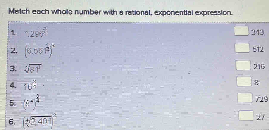 Match each whole number with a rational, exponential expression.
1. 1,296^(frac 3)4 343
2, (6,561^(frac 1)4)^3 512
3. sqrt[4](81^3)
216
4. 16^(frac 3)4
8
5. (8^4)^ 3/4 
729
6. (sqrt[4](2,401))^3
27