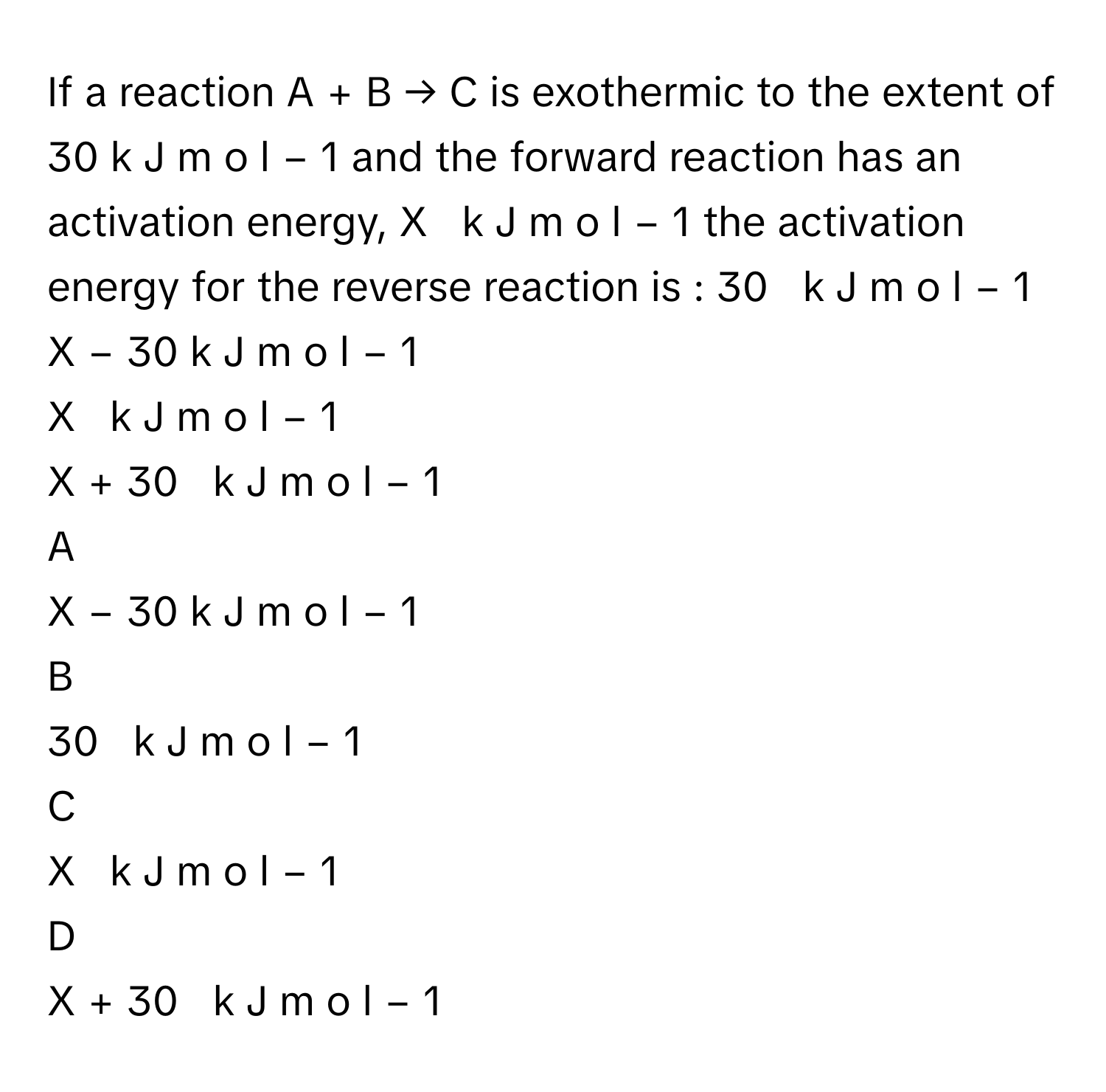 If a reaction A  +  B  →  C      is exothermic to the extent of 30  k  J  m  o  l   −  1          and the forward reaction has an activation energy, X     k  J  m  o  l   −  1          the activation  energy for the reverse reaction is : 30     k  J  m  o  l   −  1         
X  −  30  k  J  m  o  l   −  1         
X     k  J  m  o  l   −  1         
X  +  30     k  J  m  o  l   −  1         

A  
X  −  30  k  J  m  o  l   −  1          


B  
30     k  J  m  o  l   −  1          


C  
X     k  J  m  o  l   −  1          


D  
X  +  30     k  J  m  o  l   −  1