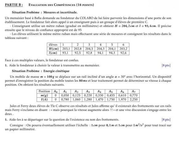 PARTIE B : Evaluation des Compétences (16 points)
Situation Probème : Mesures et incertitude.
Un menuisier basé à Bafia demande au fondateur du COLABO de lui faire parvenir les dimensions d'une porte de son
établissement. Le fondateur fait alors appel à un enseignant puis à un groupe d'élèves de première C.
- L'enseignant utilise un mètre ruban (gradué en millimètre) et obtient H=204,2cm et l=93,4cm. Il précise
ensuite que le niveau de confiance approprié est de 95
- Les élèves utilisent le même mètre ruban mais effectuent une série de mesures et consignent les résultats dans le
tableau suivant :
Face à ces multiples valeurs, le fondateur est confus.
1. Aide le fondateur à choisir la valeur à transmettre au menuisier. [8 pts]
Situation Probème : Energie cinétique
Un mobile de masse m=100g se déplace sur un rail incliné d'un angle a=30° avec l’horizontal. Un dispositif
permet d'enregistrer la position du mobile toutes les 80 ms et leur traitement permet de déterminer sa vitesse à chaque
position. On obtient les résultats suivants.
Jules et Ferry deux élèves de Tle C observe ces résultats et Jules affirme qu' il existerait des frottements sur ces rails
mais Ferry s'exclame en disant : « mais pourquoi la vitesse augmente alors ! ! » et une vive discussion s'engage entre les
deux .
1. Aide-les à se départager sur la question de l'existence ou non des frottements. [8 pts]
Consigne : On pourra éventuellement utiliser l'échelle : 1cm pour 0, 1 m et 1cm pour 1m^2/s^2 pour tout tracé sur
un papier millimétré.