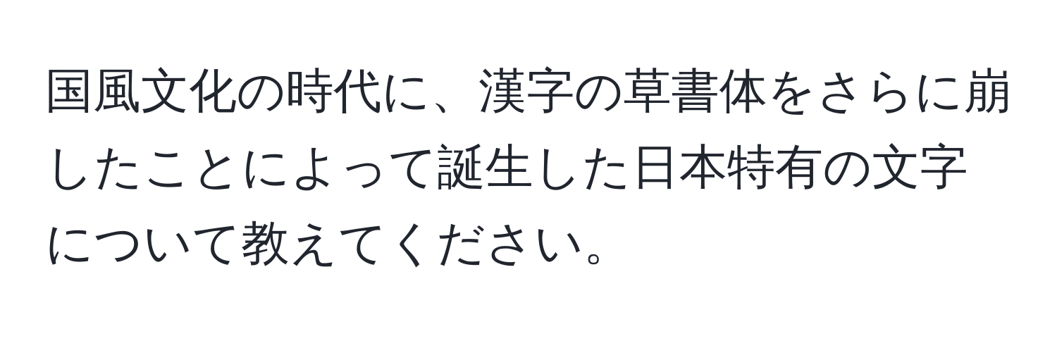 国風文化の時代に、漢字の草書体をさらに崩したことによって誕生した日本特有の文字について教えてください。