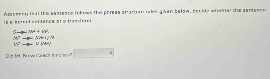 Assuming that the sentence follows the phrase structure rules given below, decide whether the sentence 
is a kernel sentence or a transform.
Sto NP+VP.
NPto (DET)N
VPto V(NP)
Did Mr. Brown teach his class? □