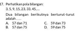 Perhatikan pola bilangan:
3, 5, 9, 15, 23, 33, 45, ...
Dua bilangan berikutnya berturut-turut
adalah . . . .
A. 57 dan 71 C. 59 dan 73
B. 57 dan 75 D. 59 dan 75