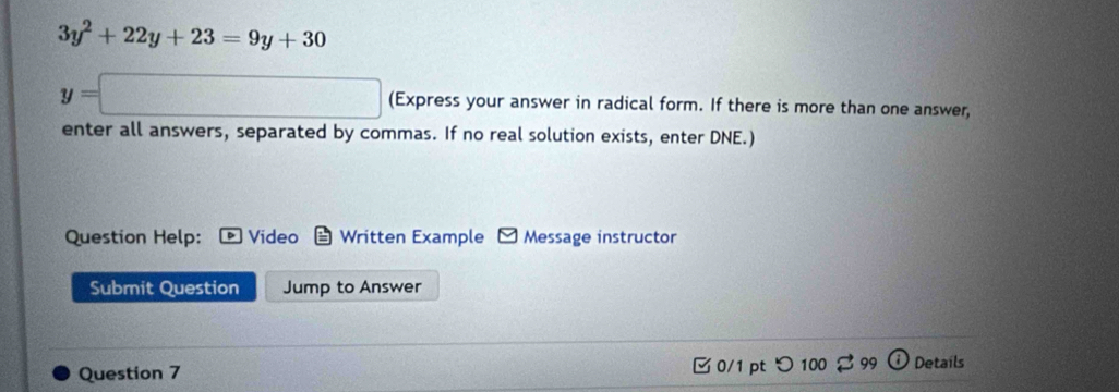 3y^2+22y+23=9y+30
y=□ (Express your answer in radical form. If there is more than one answer, 
enter all answers, separated by commas. If no real solution exists, enter DNE.) 
Question Help: Video Written Example Message instructor 
Submit Question Jump to Answer 
Question 7 C 0/1 pt 99 Details