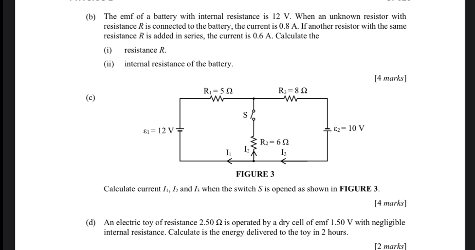 The emf of a battery with internal resistance is 12 V. When an unknown resistor with
resistance R is connected to the battery, the current is 0.8 A. If another resistor with the same
resistance R is added in series, the current is 0.6 A. Calculate the
(i) resistance R.
(ii) internal resistance of the battery.
[4 marks]
(c)
Calculate current I_1,I_2 and I_3 when the switch S is opened as shown in FIGURE 3.
[4 marks]
(d) An electric toy of resistance 2.50 Ω is operated by a dry cell of emf 1.50 V with negligible
internal resistance. Calculate is the energy delivered to the toy in 2 hours.
[2 marks]