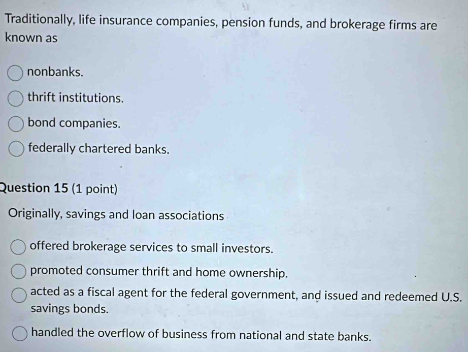 Traditionally, life insurance companies, pension funds, and brokerage firms are
known as
nonbanks.
thrift institutions.
bond companies.
federally chartered banks.
Question 15 (1 point)
Originally, savings and loan associations
offered brokerage services to small investors.
promoted consumer thrift and home ownership.
acted as a fiscal agent for the federal government, and issued and redeemed U.S.
savings bonds.
handled the overflow of business from national and state banks.