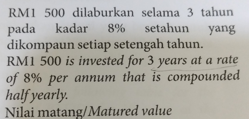 RM1 500 dilaburkan selama 3 tahun 
pada kadar 8% setahun yang 
dikompaun setiap setengah tahun.
RM1 500 is invested for 3 years at a rate 
of 8% per annum that is compounded 
half yearly. 
Nilai matang/Matured value