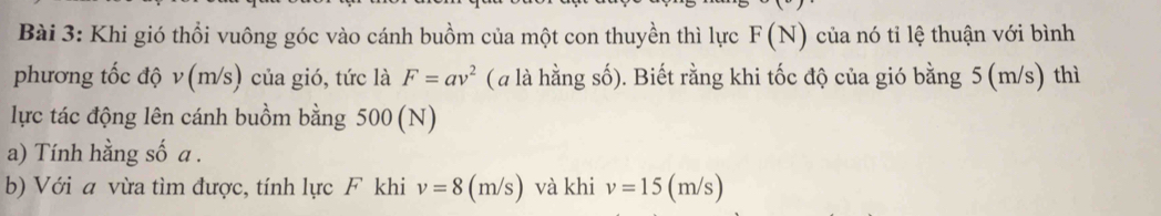 Khi gió thổi vuông góc vào cánh buồm của một con thuyền thì lực F(N) của nó tỉ lệ thuận với bình 
phương tốc độ v (m/s) của gió, tức là F=av^2 ( là hằng số). Biết rằng khi tốc độ của gió bằng 5 (m/s) thì 
lực tác động lên cánh buồm bằng 500 (N)
a) Tính hằng số a. 
b) Với a vừa tìm được, tính lực F khi v=8(m/s) và khi v=15(m/s)