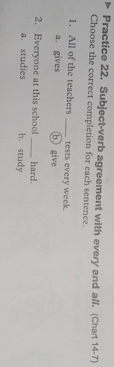 Practice 22. Subject-verb agreement with every and all. (Chart 14-7)
Choose the correct completion for each sentence.
1. All of the teachers _tests every week.
a. gives b. give
2. Everyone at this school _hard.
a. studies b. study