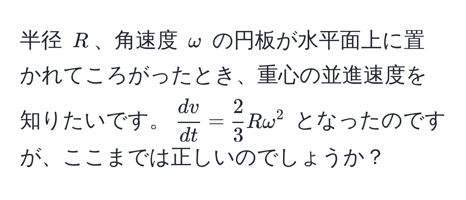 半径 $R$、角速度 $omega$ の円板が水平面上に置かれてころがったとき、重心の並進速度を知りたいです。$ dv/dt  =  2/3 Romega^2$ となったのですが、ここまでは正しいのでしょうか？