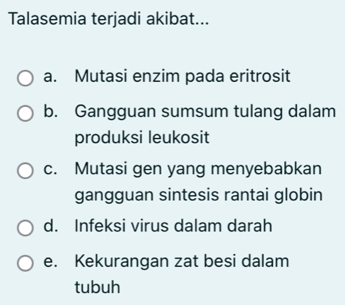 Talasemia terjadi akibat...
a. Mutasi enzim pada eritrosit
b. Gangguan sumsum tulang dalam
produksi leukosit
c. Mutasi gen yang menyebabkan
gangguan sintesis rantai globin
d. Infeksi virus dalam darah
e. Kekurangan zat besi dalam
tubuh